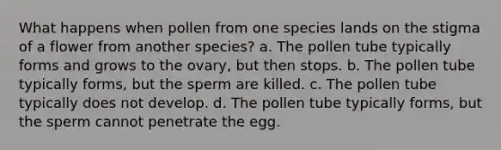 What happens when pollen from one species lands on the stigma of a flower from another species? a. The pollen tube typically forms and grows to the ovary, but then stops. b. The pollen tube typically forms, but the sperm are killed. c. The pollen tube typically does not develop. d. The pollen tube typically forms, but the sperm cannot penetrate the egg.