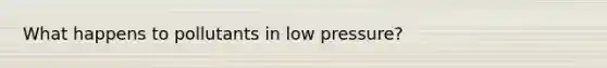 What happens to pollutants in low pressure?