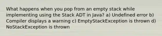 What happens when you pop from an empty stack while implementing using the Stack ADT in Java? a) Undefined error b) Compiler displays a warning c) EmptyStackException is thrown d) NoStackException is thrown