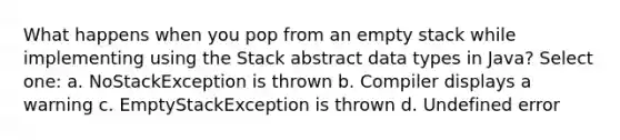 What happens when you pop from an empty stack while implementing using the Stack abstract data types in Java? Select one: a. NoStackException is thrown b. Compiler displays a warning c. EmptyStackException is thrown d. Undefined error