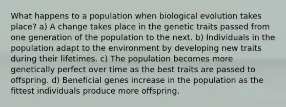 What happens to a population when biological evolution takes place? a) A change takes place in the genetic traits passed from one generation of the population to the next. b) Individuals in the population adapt to the environment by developing new traits during their lifetimes. c) The population becomes more genetically perfect over time as the best traits are passed to offspring. d) Beneficial genes increase in the population as the fittest individuals produce more offspring.