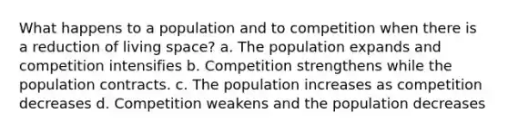 What happens to a population and to competition when there is a reduction of living space? a. The population expands and competition intensifies b. Competition strengthens while the population contracts. c. The population increases as competition decreases d. Competition weakens and the population decreases