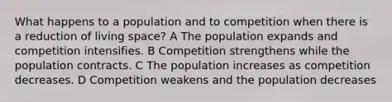 What happens to a population and to competition when there is a reduction of living space? A The population expands and competition intensifies. B Competition strengthens while the population contracts. C The population increases as competition decreases. D Competition weakens and the population decreases