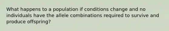 What happens to a population if conditions change and no individuals have the allele combinations required to survive and produce offspring?