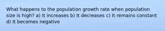 What happens to the population growth rate when population size is high? a) It increases b) It decreases c) It remains constant d) It becomes negative