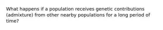 What happens if a population receives genetic contributions (admixture) from other nearby populations for a long period of time?