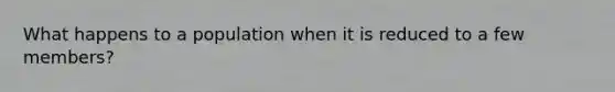 What happens to a population when it is reduced to a few members?