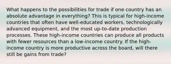 What happens to the possibilities for trade if one country has an absolute advantage in everything? This is typical for high-income countries that often have well-educated workers, technologically advanced equipment, and the most up-to-date production processes. These high-income countries can produce all products with fewer resources than a low-income country. If the high-income country is more productive across the board, will there still be gains from trade?