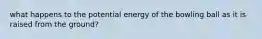 what happens to the potential energy of the bowling ball as it is raised from the ground?