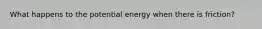 What happens to the potential energy when there is friction?