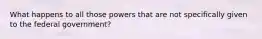 What happens to all those powers that are not specifically given to the federal government?