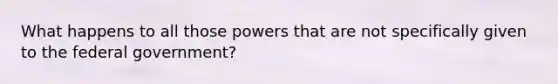 What happens to all those powers that are not specifically given to the federal government?