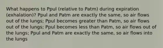 What happens to Ppul (relative to Patm) during expiration (exhalation)? Ppul and Patm are exactly the same, so air flows out of the lungs; Ppul becomes greater than Patm, so air flows out of the lungs; Ppul becomes less than Patm, so air flows out of the lungs; Ppul and Patm are exactly the same, so air flows into the lungs