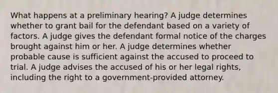 What happens at a preliminary hearing? A judge determines whether to grant bail for the defendant based on a variety of factors. A judge gives the defendant formal notice of the charges brought against him or her. A judge determines whether probable cause is sufficient against the accused to proceed to trial. A judge advises the accused of his or her legal rights, including the right to a government-provided attorney.