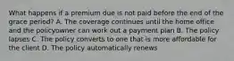 What happens if a premium due is not paid before the end of the grace period? A. The coverage continues until the home office and the policyowner can work out a payment plan B. The policy lapses C. The policy converts to one that is more affordable for the client D. The policy automatically renews