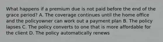 What happens if a premium due is not paid before the end of the grace period? A. The coverage continues until the home office and the policyowner can work out a payment plan B. The policy lapses C. The policy converts to one that is more affordable for the client D. The policy automatically renews