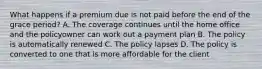 What happens if a premium due is not paid before the end of the grace period? A. The coverage continues until the home office and the policyowner can work out a payment plan B. The policy is automatically renewed C. The policy lapses D. The policy is converted to one that is more affordable for the client