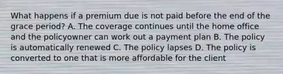 What happens if a premium due is not paid before the end of the grace period? A. The coverage continues until the home office and the policyowner can work out a payment plan B. The policy is automatically renewed C. The policy lapses D. The policy is converted to one that is more affordable for the client