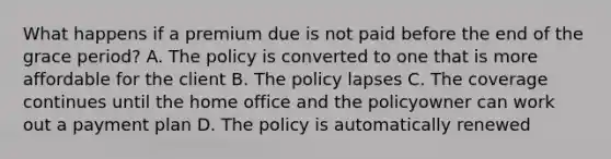 What happens if a premium due is not paid before the end of the grace period? A. The policy is converted to one that is more affordable for the client B. The policy lapses C. The coverage continues until the home office and the policyowner can work out a payment plan D. The policy is automatically renewed