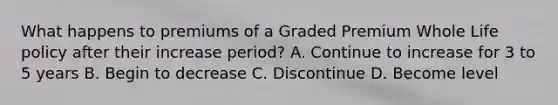 What happens to premiums of a Graded Premium Whole Life policy after their increase period? A. Continue to increase for 3 to 5 years B. Begin to decrease C. Discontinue D. Become level