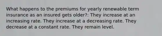 What happens to the premiums for yearly renewable term insurance as an insured gets older?: They increase at an increasing rate. They increase at a decreasing rate. They decrease at a constant rate. They remain level.