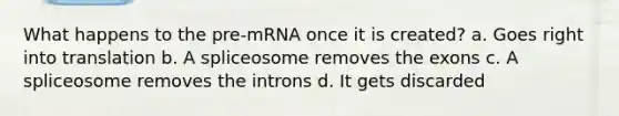 What happens to the pre-mRNA once it is created? a. Goes right into translation b. A spliceosome removes the exons c. A spliceosome removes the introns d. It gets discarded