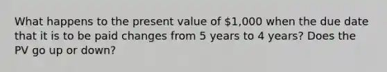 What happens to the present value of 1,000 when the due date that it is to be paid changes from 5 years to 4 years? Does the PV go up or down?