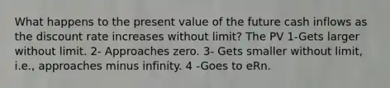 What happens to the present value of the future cash inflows as the discount rate increases without limit? The PV 1-Gets larger without limit. 2- Approaches zero. 3- Gets smaller without limit, i.e., approaches minus infinity. 4 -Goes to eRn.