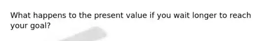 What happens to the present value if you wait longer to reach your goal?