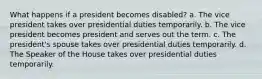 What happens if a president becomes disabled? a. The vice president takes over presidential duties temporarily. b. The vice president becomes president and serves out the term. c. The president's spouse takes over presidential duties temporarily. d. The Speaker of the House takes over presidential duties temporarily.