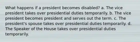 What happens if a president becomes disabled? a. The vice president takes over presidential duties temporarily. b. The vice president becomes president and serves out the term. c. The president's spouse takes over presidential duties temporarily. d. The Speaker of the House takes over presidential duties temporarily.