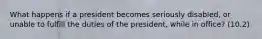 What happens if a president becomes seriously disabled, or unable to fulfill the duties of the president, while in office? (10.2)