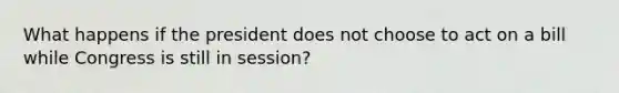 What happens if the president does not choose to act on a bill while Congress is still in session?