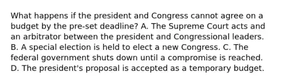 What happens if the president and Congress cannot agree on a budget by the pre-set deadline? A. The Supreme Court acts and an arbitrator between the president and Congressional leaders. B. A special election is held to elect a new Congress. C. The federal government shuts down until a compromise is reached. D. The president's proposal is accepted as a temporary budget.