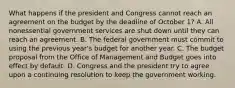 What happens if the president and Congress cannot reach an agreement on the budget by the deadline of October 1? A. All nonessential government services are shut down until they can reach an agreement. B. The federal government must commit to using the previous year's budget for another year. C. The budget proposal from the Office of Management and Budget goes into effect by default. D. Congress and the president try to agree upon a continuing resolution to keep the government working.