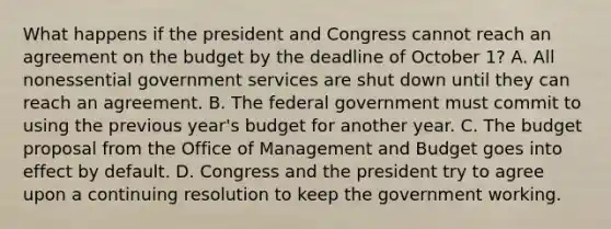 What happens if the president and Congress cannot reach an agreement on the budget by the deadline of October 1? A. All nonessential government services are shut down until they can reach an agreement. B. The federal government must commit to using the previous year's budget for another year. C. The budget proposal from the Office of Management and Budget goes into effect by default. D. Congress and the president try to agree upon a continuing resolution to keep the government working.