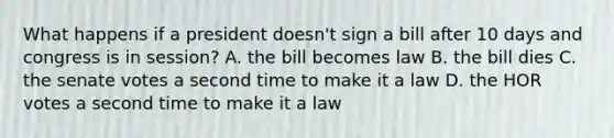 What happens if a president doesn't sign a bill after 10 days and congress is in session? A. the bill becomes law B. the bill dies C. the senate votes a second time to make it a law D. the HOR votes a second time to make it a law