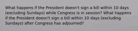 What happens if the President doesn't sign a bill within 10 days (excluding Sundays) while Congress is in session? What happens if the President doesn't sign a bill within 10 days (excluding Sundays) after Congress has adjourned?