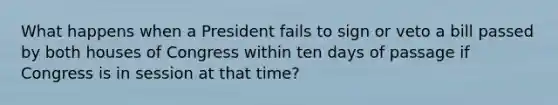 What happens when a President fails to sign or veto a bill passed by both houses of Congress within ten days of passage if Congress is in session at that time?