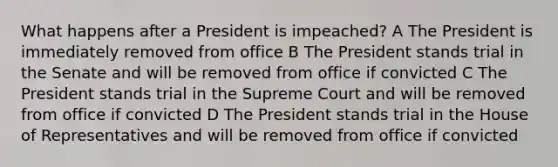 What happens after a President is impeached? A The President is immediately removed from office B The President stands trial in the Senate and will be removed from office if convicted C The President stands trial in the Supreme Court and will be removed from office if convicted D The President stands trial in the House of Representatives and will be removed from office if convicted