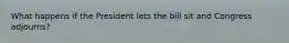 What happens if the President lets the bill sit and Congress adjourns?