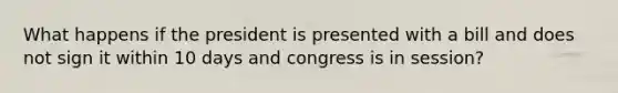 What happens if the president is presented with a bill and does not sign it within 10 days and congress is in session?