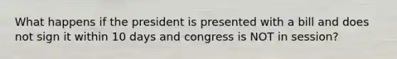 What happens if the president is presented with a bill and does not sign it within 10 days and congress is NOT in session?