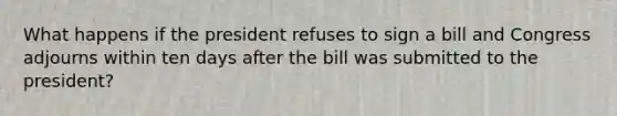 What happens if the president refuses to sign a bill and Congress adjourns within ten days after the bill was submitted to the president?