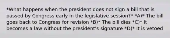 *What happens when the president does not sign a bill that is passed by Congress early in the legislative session?* *A)* The bill goes back to Congress for revision *B)* The bill dies *C)* It becomes a law without the president's signature *D)* It is vetoed