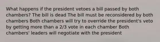 What happens if the president vetoes a bill passed by both chambers? The bill is dead The bill must be reconsidered by both chambers Both chambers will try to override the president's veto by getting more than a 2/3 vote in each chamber Both chambers' leaders will negotiate with the president