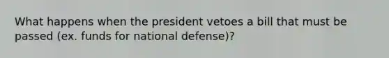 What happens when the president vetoes a bill that must be passed (ex. funds for national defense)?