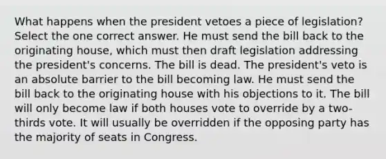 What happens when the president vetoes a piece of legislation? Select the one correct answer. He must send the bill back to the originating house, which must then draft legislation addressing the president's concerns. The bill is dead. The president's veto is an absolute barrier to the bill becoming law. He must send the bill back to the originating house with his objections to it. The bill will only become law if both houses vote to override by a two-thirds vote. It will usually be overridden if the opposing party has the majority of seats in Congress.