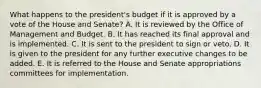 What happens to the president's budget if it is approved by a vote of the House and Senate? A. It is reviewed by the Office of Management and Budget. B. It has reached its final approval and is implemented. C. It is sent to the president to sign or veto. D. It is given to the president for any further executive changes to be added. E. It is referred to the House and Senate appropriations committees for implementation.