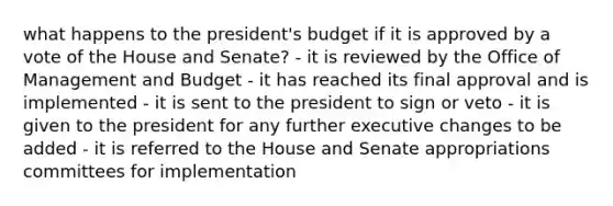 what happens to the president's budget if it is approved by a vote of the House and Senate? - it is reviewed by the Office of Management and Budget - it has reached its final approval and is implemented - it is sent to the president to sign or veto - it is given to the president for any further executive changes to be added - it is referred to the House and Senate appropriations committees for implementation